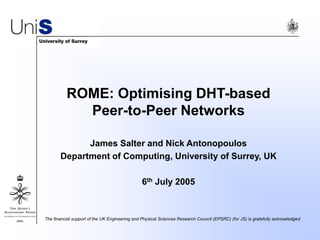 ROME: Optimising DHT-based
Peer-to-Peer Networks
James Salter and Nick Antonopoulos
Department of Computing, University of Surrey, UK
6th July 2005
The financial support of the UK Engineering and Physical Sciences Research Council (EPSRC) (for JS) is gratefully acknowledged
 