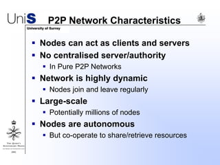 P2P Network Characteristics
 Nodes can act as clients and servers
 No centralised server/authority
 In Pure P2P Networks
 Network is highly dynamic
 Nodes join and leave regularly
 Large-scale
 Potentially millions of nodes
 Nodes are autonomous
 But co-operate to share/retrieve resources
 