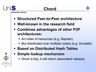 Chord
 Structured Peer-to-Peer architecture
 Well-known in the research field
 Combines advantages of other P2P
architectures:
 An index of resources (e.g. Napster)
 But distributed over multiple nodes (e.g. Gnutella)
 Based on Distributed Hash Tables
 Simple lookup mechanism
 Given a key, it will return associated value(s)
 