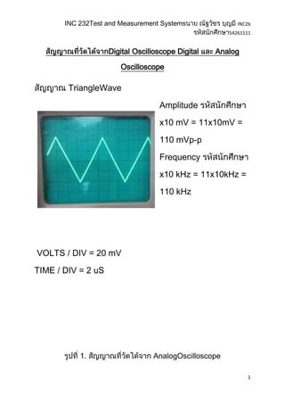 INC 232Test and Measurement Systems               INC2b
                                                      54261511


                    Digital Oscilloscope Digital   Analog

                       Oscilloscope

        TriangleWave

                                   Amplitude

                                   x10 mV = 11x10mV =

                                   110 mVp-p

                                   Frequency

                                   x10 kHz = 11x10kHz =

                                   110 kHz




VOLTS / DIV = 20 mV

TIME / DIV = 2 uS




           1.                    AnalogOscilloscope

                                                             1
 