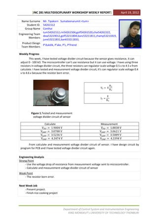 [INC 281 MULTIDISCIPLINARY WORKSHOP WEEKLY REPORT]                             April 19, 2012

  Name-Surname Mr. Tipakorn Sumateenarumit <tum>
      Student ID. 54261512
     Group Name Conthai
                  tum54261512,rin54261504,golf54261520,chai54261522,
Engineering Team
                  dew53219012,golf53211804,banz53211811,champ53211819,
        Members
                  june53211831,bank53211833,
  Product Design
                  P’dukdik, P’ake, P’L, P’friend
  Team Members

Weekly Progress
         This week, I have tested voltage divider circuit because the sensor gives resistance, it can
 adjust 0 - 100 kΩ. The microcontroller can't use resistance but it can use voltage. I have using three
 resistors in voltage divider circuit, the three resistors can regulator scale voltage 0.5 v to 4.5 v from
 calculate. I have tested and measurement voltage divider circuit, It's can regulator scale voltage 0.4
 v to 4.6 v because the resistor born error.



                                                                                    R3
                                                                        V3 = E
                                                                                    RT

                                                                               E
                                                                        IT =
                                                                               RT



          Figure 1.Tested and measurement
            voltage divider circuit of sensor

                     Calculate                                          Measurement
                   V70° = 1.9004 V                                      V70° = 1.8838 V
                  V100° = 3.0788 V                                     V100° = 3.0621 V
                  V120° = 3.5236 V                                     V120° = 3.5089 V
                  V190° = 4.3474 V                                     V190° = 4.3394 V

       From calculate and measurement voltage divider circuit of sensor. I have design circuit by
 program for PCB and I have tested voltage divider circuit again.


Engineering Analysis
Strong Point
     - Use the voltage drop of resistance from measurement voltage sent to microcontroller.
     - Calculate and measurement voltage divider circuit of sensor
Weak Point
   - The resistor born error.


Next Week Job
    - Present project.
    - Finish rice cooking project




                                       Department of Control System and Instrumentation Engineering
                                          KING MONGKUT’s UNIVERSITY OF TECHNOLOGY THONBURI
 