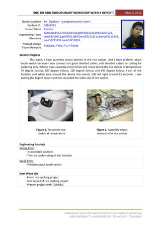 [INC 281 MULTIDISCIPLINARY WORKSHOP WEEKLY REPORT]                          May 9, 2012

  Name-Surname Mr. Tipakorn Sumateenarumit <tum>
      Student ID. 54261512
     Group Name Conthai
                  tum54261512,rin54261504,golf54261520,chai54261522,
Engineering Team
                  dew53219012,golf53211804,banz53211811,champ53211819,
        Members
                  june53211831,bank53211833,
   Product Design
                  P’dukdik, P’ake, P’L, P’friend
  Team Members

Weekly Progress
        This week, I have assembly circuit devices in the rice cooker. And I have problem about
 touch switch because I was connect not good shielded cables, edit shielded cables by cutting for
 soldering only. When I have assembly circuit finish and I have tested the rice cooker at temperature
 70 degree Celsius, 100 degree Celsius, 120 degree Celsius and 190 degree Celsius. I can all the
 function and when area around the device has sound, LED will light around 15 seconds. I was
 writing the English report and also recorded the video clip of rice cooker.




              Figure 1. Tested the rice                        Figure 2. Assembly circuit
               cooker at temperature                           devices in the rice cooker


Engineering Analysis
Strong Point
     - I can edited problem
     - The rice cooker using all the function.
Weak Point
    - Problem about touch switch.


Next Week Job
    - Finish rice cooking project
    - Sent report of rice cooking project
    - Present project with TOSHIBA.




                                       Department of Control System and Instrumentation Engineering
                                          KING MONGKUT’s UNIVERSITY OF TECHNOLOGY THONBURI
 