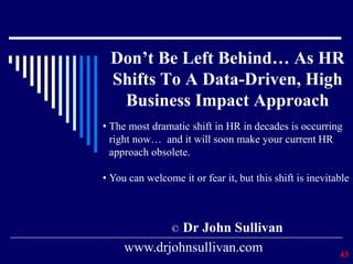 Don’t Be Left Behind… As HR
Shifts To A Data-Driven, High
Business Impact Approach
© Dr John Sullivan
43
www.drjohnsullivan.com
• The most dramatic shift in HR in decades is occurring
right now… and it will soon make your current HR
approach obsolete.
• You can welcome it or fear it, but this shift is inevitable
 