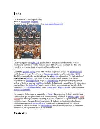 Inca<br />De Wikipedia, la enciclopedia libre<br />Saltar a: navegación, búsqueda <br />Para otros usos de este término, véase Inca (desambiguación).<br />Cuadro cuzqueño del siglo XVII con los linajes incas mencionados por las crónicas coloniales y su relación con las panacas reales del Cuzco, que esconden tras de sí una compleja representación de la organización social incaica.<br />Los incas (quechua clásico: inqa, inca ) HYPERLINK quot;
http://es.wikipedia.org/wiki/Wikipedia:Etimolog%C3%ADasquot;
  quot;
Wikipedia:Etimologíasquot;
 ? fueron los jefes de Estado del Imperio incaico, entidad que existió en el occidente de América del Sur durante los siglos XV y XVI. También eran usados los términos Cápac Inca (quechua: Qapaq Inqa, 'el Poderoso Inca[1] ' ) HYPERLINK quot;
http://es.wikipedia.org/wiki/Ayuda:Quechuaquot;
  quot;
Ayuda:Quechuaquot;
 ? y Çapa Inca (quechua: Sapa Inqa, 'el Inca, el único' )? cuyo dominio se extendió inicialmente al curacazgo Inca y luego al Tahuantinsuyo. El primer sinchi cuzqueño en utilizar el título de inca fue Inca Roca, fundador de la dinastía Hanan Cuzco. El último inca en el gobierno fue Atahualpa. Posteriormente el título fue empleado por los jefes de la resistencia a la Conquista del Perú, como Manco Inca o Túpac Amaru I, conocidos como incas de Vilcabamba.<br />La residencia de los incas se encontraba en Cuzco. Los miembros de la sociedad incaica consideraban que sus gobernantes eran descendientes y sucesores de Manco Cápac, héroe cultural que introdujo la vida civilizada y en el cual se apoyaba la legitimidad del régimen político incaico.[2] De acuerdo con los cronistas de Indias y los testimonios de algunos conquistadores como Francisco Pizarro, el poder del inca era absoluto; por ello era poseedor no sólo de las tierras del Tahuantinsuyo sino de todo aquello que se encontraba dentro de él, incluyendo las vidas de sus súbditos.<br />Contenido[ocultar]1 Sociedad Inca2 Elección del Inca3 Funciones4 Símbolos de distinción5 Un ser sagrado6 Lista de emperadores incas 6.1 Crisis de sucesión6.2 Incas después de la Conquista7 Véase también8 Referencias9 Fuentes<br />[editar] Sociedad Inca<br />En Cuzco en el 1589, el último sobreviviente de los conquistadores originales del Perú, Don Mancio Serra de Leguisamo, escribió en el preámbulo de su testamento lo siguiente:<br />Encontramos estos reinos en tal buen orden, y decían que los incas los gobernaban en tal sabia manera que entre ellos no había un ladrón, ni un vicioso, ni tampoco un adultero, ni tampoco se admitía entre ellos a una mala mujer, ni había personas inmorales. Los hombres tienen ocupaciones útiles y honestas. Las tierras, bosques, minas, pastos, casas y todas las clases de productos eran regularizadas y distribuidas de tal manera que cada uno conocía su propiedad sin que otra persona la tomara o la ocupara, ni había demandas respecto a ello... el motivo que me obliga a hacer estas declaraciones es la liberación de mi conciencia, ya que me encuentro a mi mismo culpable. Porque hemos destruido con nuestro malvado ejemplo, las personas que tenían tal gobierno que era disfrutado por sus nativos. Eran tan libres del encarcelamiento o de los crímenes o los excesos, hombres y mujeres por igual, que el indio que tenía 100,000 pesos de valor en oro y plata en su casa, la dejaba abierta meramente dejando un pequeño palo contra la puerta, como señal de que su amo estaba fuera. Con eso, de acuerdo a sus costumbres, ninguno podía entrar o llevarse algo que estuviera allí. Cuando vieron que pusimos cerraduras y llaves en nuestras puertas, supusieron que era por miedo a ellos, que tal vez no nos matarían, pero no porque creyeran que alguno pudiera robar la propiedad del otro. Así que cuando descubrieron que teníamos ladrones entre nosotros, y hombres que buscaban hacer que sus hijas cometieran pecados, nos despreciaron.[3]<br />En 1589 todo resultó exactamente dificultoso, ya que Tupac Amaru murió.<br />[editar] Elección del Inca<br />Las crónicas identifican al Inca como el gobernante supremo, a semejanza de los reyes europeos en la Edad Media. Sin embargo, el cargo era compartido, y el acceso a este no tenía que ver con la herencia al hijo mayor, sino con la elección de los dioses mediante unas pruebas muy rigurosas, a las que se sometían las aptitudes físicas y morales del pretendiente. Tales pruebas se acompañaban de un complejo ritual a través del cual el Sol nominaba a quien debía asumir el cargo inca. Inti, si estaba de acuerdo, le daba el poder de la lluvia al futuro Inca.<br />[editar] Funciones<br />El Inca realizaba muchas de las funciones del Curaca tales como la organización de la población para la obtención de los recursos, la celebración de los rituales, el establecimiento de alianzas y la declaración de guerra, sólo que a una escala mayor. Era el responsable directo del bienestar del Imperio Inca que se concretaba en la redistribución de los recursos. El inca también usaba correo como los chasquis. Los chasquis corrian en una red de caminos que se extendía 1600 km. Habían cierto tipo de cabañas en donde había comida y donde descansar.<br />[editar] Símbolos de distinción<br />Indumentaria del inca<br />Eran la mascapaicha, el yauri (especie de cetro), el sunturpauca (especie de pica emplumada) y el ushno o trono de oro. En ciertas ceremonias religiosas el inca se acompañaba por la napa: una llama blanca vestida por telas rojas.<br />[editar] Un ser sagrado<br />Las crónicas mencionan que el inca era objeto de culto y de adoración. Considerado un ser sagrado sacralizaba a su vez todo aquello que entraba en contacto con él. Como hijo del Sol (intichuri), entre sus atributos se encontraba el ser mediador entre el mundo divino y humano. Por lo general no se dejaba ver por la gente y debía ser conducido siempre en andas, pues si su poder entraba en contacto con la tierra podía producir catástrofes, por la energía que de él emanaba. Si a alguien se le permitía acercarse, tenía que hacerlo descalzo y con una carga simbólica en la espalda como signo de sumisión, no podía mirarle nunca de frente.<br />Se consideraba que al morir su destino era morar con su padre el Sol. La panaca que él había formado al asumir el cargo de inca, debía responsabilizarse del cuidado y culto de su momia, así como de la administración de sus bienes.<br />[editar] Lista de emperadores incas<br />Estatua del emperador Inca Pachacutec situada en la plaza principal de Aguas Calientes.<br />La lista oficial de gobernantes del Imperio Inca fue escrita por la mayoría de los cronistas como Capaccuna, del quechua Qapaqkuna, quot;
Los gobernantes[1] quot;
. Se ha especulado algunas veces que existieron más gobernantes de los que ésta acepta y que varios fueron borrados de la historia oficial del Imperio por distintos motivos, pero estas tesis carecen de fundamento. Es muy improbable que hubiera Incas no listados en la capaccuna por alguna razón. Actualmente se considera en total como 13 Incas, agrupados en dos dinastías: Bajo Cusco (qu:Hurin Qusqu) y Alto Cusco (qu:Hanan Qusqu).<br />Reino del Cuzco' <br />Dinastía Hurin Cusco: <br />~1200 - ~1230: Manco Cápac<br />~1230 - ~1260: Sinchi Roca<br />~1260 - ~1290: Lloque Yupanqui<br />~1290 - ~1320: Mayta Cápac<br />~1320 - ~1350: Cápac Yupanqui<br />Dinastía Hanan Cusco: <br />~1350 - ~1380: Inca Roca<br />~1380 - ~1400: Yáhuar Huácac<br />~1400 - 1438: Huiracocha Inca<br />Imperio Inca o Tahuantinsuyo (Fase de expansión) <br />Dinastía Hanan Cusco: <br />1438 - 1471: Pachacútec<br />1471 - 1493: Túpac Yupanqui<br />1493 - 1525: Huayna Cápac<br />1525 - 1532: Huáscar<br />1532 - 1533: Atahualpa<br />Aunque algunos historiadores consideran que Atahualpa no debe ser incluido en la capaccuna, argumentando que Atahualpa se habría declarado súbdito de Carlos I de España, además del hecho de que nunca llegó a serle ceñida la mascaypacha, el símbolo del poder imperial, la mayor parte de los cronistas da como cierta la relación de trece incas, asignando el escaño décimo tercero a Atahualpa.<br />Otros historiadores han seguido el linaje y consideran que deben tomarse en cuenta también a Tarco Huamán y a Inca Urco. El primero sucedió a Mayta Cápac y, después de un corto período, fue depuesto por Cápac Yupanqui. El segundo se ciñó la mascaypacha por decisión de su padre, Viracocha Inca, pero, ante su evidente desgobierno y la invasión de los chanca, huyó con él. Luego del triunfo de Cusi Yupanqui —el futuro Pachacútec Inca Yupanqui, también hijo de Viracocha Inca— sobre el pueblo enemigo, Inca Urco fue muerto en una emboscada que él mismo le tendió a su hermano. Asimismo, Garcilaso y algunos otros cronistas insertan entre Pachacútec y Túpac Yupanqui a Inca Yupanqui, soberano de dudosa existencia.<br />[editar] Crisis de sucesión<br />Artículo principal: Guerra de subversión inca<br />La costumbre, tradición y las leyes del Incario, establecían que la sucesión del inca sucesor debía ser ocupada por un descendiente directo estando en primera línea el hijo del actual emperador con una Coya (miembro de la familia imperial). A falta del anterior debía ocupar el trono el hijo del inca con una Palla (princesa real del Cusco). A falta de los anteriores herederos legítimos, podían reclamar los hijos del Inca procreados con Ñustas (princesas extranjeras).<br />Huayna Cápac había nombrado como heredero con anterioridad a Ninán Cuyuchi (hijo de la Coya Mama-Cussi-Rimay) más éste resultó enfermo de viruela y murió muy joven en la ciudad de Quito. Entonces la falta del heredero legítimo directo habilitó la sucesión del hijo del Inca con una Palla (princesa real del Cuzco) y dos fueron los pretendientes: Manco-Inga-Yupanqui (hijo en la Palla Civi-Chimpo-Rontosca) quien murió por la misma enfermedad que ocasiono la muerte de su padre sorpresivamente y su otro hijo, Huáscar, cuya madre la Palla Rahuac-Ocllo había gobernado el Cuzco durante la ausencia de Huayna-Cápac. Atahualpa, siendo hijo de Tocto Ocllo Coca y del Inca, se sintió con derecho también a reclamar el trono.<br />[editar] Incas después de la Conquista<br />Artículo principal: Incas de Vilcabamba<br />Tras la llegada de los españoles, el Imperio Inca perdió la organización que lo caracterizó por años: las tropas fieles a Huáscar resistieron en Cusco y las tropas de Atahualpa se concentraron en el norte del Chinchaysuyo. Por razones de estrategia, los españoles decidieron instituir un quot;
Incaquot;
 para atribuirle la capacidad de decisión sobre las tropas y pueblos a conquistar. Posteriormente la dinastía restante reivindicó autonomía y se confinó en Vilcabamba.<br />Túpac Hualpa quot;
Toparpaquot;
 Inca (1533)- 2 meses septiembre y octubre Inca coronado por los españoles<br />Manco Inca (1535-1537) - Inca coronado por los españoles y (1537-1544) Inca de Vilcabamba<br />Paullu Inca (1537-1549) - Inca coronado por los españoles<br />Sayri Túpac Inca (1545-1558) - Inca de Vilcabamba<br />Titu Cusi Yupanqui Inca (1558-1571) - Inca de Vilcabamba<br />Túpac Amaru I Inca (1571-1572) - Inca de Vilcabamba<br />Sistema de conteo:<br />[editar] Véase también<br />Origen de la etnia inca en Cusco<br />Historia del Imperio inca<br />Historia del Ecuador<br />Historia del Perú<br />Historia de Bolivia<br />Leyendas sobre el origen del Imperio Inca<br />Manco Cápac<br />Épocas preincaicas<br />Mitología incaica<br />[editar] Referencias<br />↑ a b Qapaq significa literalmente quot;
poderosoquot;
, el quot;
el que tiene el poderquot;
, pero se usa también con el significado de quot;
principalquot;
 o quot;
capitalquot;
.<br />↑ Filoramo y Pons, 2007: 119.<br />↑ Herrera Cuntti, Arístides (2004, 2006). Divagaciones históricas en la web. Chincha, Perú: AHC Ediciones Perú (RUC N° 10078391575). ISBN 9972-2908-1-6 ISBN 978-9972-2908-1-7, Bookland EAN 9789972290817.<br />