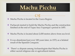 
 Machu Picchu is located in the Cuzco Region.

 Pachacuti started to build the Machu Picchu and the construction
  finished at the end of Tupac Inca Yupanqui’s period in 1493.


 Machu Picchu is located about 2,450 metres above from sea level.


 It was abandoned just over 100 years later, in 1572, as a belated
  result of the Spanish Conquest.

 There’s a dispute among Archaeologists that Machu Picchu is
  either sacred religious site or agricultural station.
 