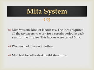 
 Mita was one kind of labour tax. The Incas required
  all the taxpayers to work for a certain period in each
  year for the Empire. This labour were called Mita.

 Women had to weave clothes.

 Men had to cultivate & build structures.
 