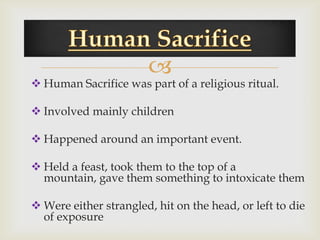 
 Human Sacrifice was part of a religious ritual.

 Involved mainly children

 Happened around an important event.

 Held a feast, took them to the top of a
  mountain, gave them something to intoxicate them

 Were either strangled, hit on the head, or left to die
  of exposure
 