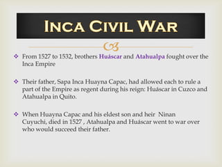 
 From 1527 to 1532, brothers Huáscar and Atahualpa fought over the
  Inca Empire

 Their father, Sapa Inca Huayna Capac, had allowed each to rule a
  part of the Empire as regent during his reign: Huáscar in Cuzco and
  Atahualpa in Quito.

 When Huayna Capac and his eldest son and heir Ninan
  Cuyuchi, died in 1527 , Atahualpa and Huáscar went to war over
  who would succeed their father.
 