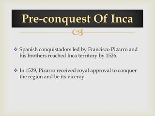 
 Spanish conquistadors led by Francisco Pizarro and
  his brothers reached Inca territory by 1526.

 In 1529, Pizarro received royal approval to conquer
  the region and be its viceroy.
 