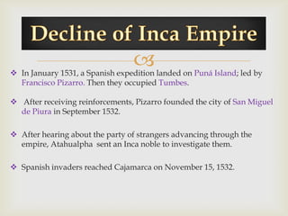 
 In January 1531, a Spanish expedition landed on Puná Island; led by
  Francisco Pizarro. Then they occupied Tumbes.

 After receiving reinforcements, Pizarro founded the city of San Miguel
  de Piura in September 1532.

 After hearing about the party of strangers advancing through the
  empire, Atahualpha sent an Inca noble to investigate them.

 Spanish invaders reached Cajamarca on November 15, 1532.
 