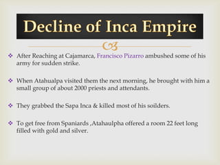 
 After Reaching at Cajamarca, Francisco Pizarro ambushed some of his
  army for sudden strike.

 When Atahualpa visited them the next morning, he brought with him a
  small group of about 2000 priests and attendants.

 They grabbed the Sapa Inca & killed most of his soilders.

 To get free from Spaniards ,Atahaulpha offered a room 22 feet long
  filled with gold and silver.
 