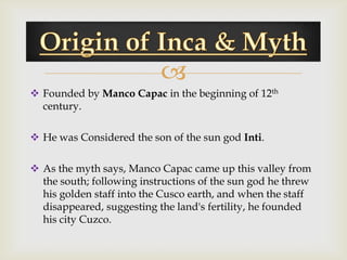 
 Founded by Manco Capac in the beginning of 12th
  century.

 He was Considered the son of the sun god Inti.

 As the myth says, Manco Capac came up this valley from
  the south; following instructions of the sun god he threw
  his golden staff into the Cusco earth, and when the staff
  disappeared, suggesting the land's fertility, he founded
  his city Cuzco.
 