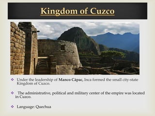 


 Under the leadership of Manco Cápac, Inca formed the small city-state
  Kingdom of Cuzco.

 The administrative, political and military center of the empire was located
 in Cuzco.

 Language: Quechua
 