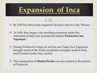 
 By 1350 Inca Roca had conquered all areas close to Lake Titicaca.

 In 1438, they began a far-reaching expansion under the
  command of Sapa Inca (paramount leader) Pachacuti-Cusi
  Yupanqui.

 During Pachacuti’s reign, he and his son Tupac Inca Yupanqui
  brought much of the Andes mountains (roughly modern Peru
  and Ecuador) under Inca control.

 The construction of Machu Picchu was also started in the period
  of Pachacuti.
 