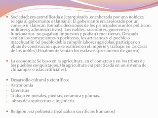  Sociedad: era estratificada o jerarquizada ,encabezada por una nobleza 
(elegía al gobernante o tlatoani). El gobernante era asesorado por un 
consejo o tlatocán (tomaba decisiones de los principales asuntos políticos, 
militares y administrativos). Los nobles, sacerdotes, guerreros y 
funcionarios no pagaban impuestos y podían tener tierras. Después 
venían los comerciantes o pochtecas, los artesanos y el pueblo o 
macehuatlin (el pueblo debía cumplir labores agrícolas, participar en 
obras de construcción que se realicen en el imperio y trabajar en las casas 
de los nobles).Finalmente venían los esclavos (prisioneros de guerra) 
 La economía: Se baso en la agricultura, en el comercio y en los tribus de 
los pueblos conquistados. (la agricultura era practicada en un sistema de 
chinampas o islas artificiales). 
 Desarrollo cultural y científico: 
- Astronomía 
- Literatura 
- Trabajo en metales, piedras, cerámica y plumas. 
- obras de arquitectura e ingeniería 
 Religión: era politeísta (realizaban sacrificios humanos) 
 