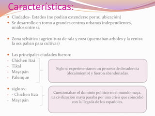 Características: 
 Ciudades- Estados (no podían extenderse por su ubicación) 
 Se desarrollo en torno a grandes centros urbanos independientes, 
unidos entre si. 
 Zona selvática : agricultura de tala y roza (quemaban arboles y la ceniza 
la ocupaban para cultivar) 
 Las principales ciudades fueron: 
- Chichen Itzá 
- Tikal 
- Mayapán 
- Palenque 
 siglo xv: 
- - Chichen Itzá 
- Mayapán 
Siglo x: experimentaron un proceso de decadencia 
(decaimiento) y fueron abandonadas. 
Cuestionaban el dominio político en el mundo maya. 
La civilización maya pasaba por una crisis que coincidió 
con la llegada de los españoles. 
 