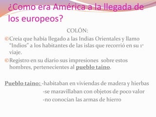 ¿Como era América a la llegada de 
los europeos? 
COLÓN: 
©Creía que había llegado a las Indias Orientales y llamo 
“Indios” a los habitantes de las islas que recorrió en su 1* 
viaje. 
©Registro en su diario sus impresiones sobre estos 
hombres, pertenecientes al pueblo taino. 
Pueblo taino: -habitaban en viviendas de madera y hierbas 
-se maravillaban con objetos de poco valor 
-no conocían las armas de hierro 
 