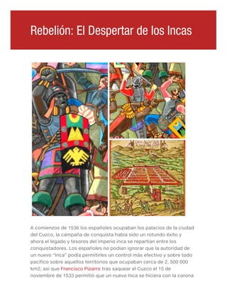A comienzos de 1536 los españoles ocupaban los palacios de la ciudad
del Cuzco, la campaña de conquista había sido un rotundo éxito y
ahora el legado y tesoros del imperio inca se repartían entre los
conquistadores. Los españoles no podían ignorar que la autoridad de
un nuevo “Inca” podía permitirles un control más efectivo y sobre todo
pacifico sobre aquellos territorios que ocupaban cerca de 2, 500 000
km2; así que Francisco Pizarro tras saquear el Cuzco el 15 de
noviembre de 1533 permitió que un nuevo Inca se hiciera con la corona
Rebelión: El Despertar de los Incas
 