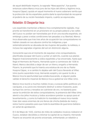 de aquel debilitado imperio, la sagrada “Mascapaicha”, fue puesta
entonces sobre Manco Inca (uno de los hijos del último y legitimo Inca,
Huayna Cápac); quizás en aquel momento el nuevo soberano sentía que
la protección de los españoles podría darle la oportunidad de recuperar
el poderío de su recién heredado imperio, cuánto se equivocaba.
Rebelión: El Despertar Inca
Los españoles mantenían a Manco Inca completamente vigilado, muy
pronto se transformó en un prisionero en su propio palacio y las calles
del Cuzco no podían ser transitadas por él sin una escolta española, sin
embargo y pese a estas condiciones tan pesadas a su libertad, Manco
Inca observaba que tras tres años de ocupación los conquistadores no
habían cesado en sus abusos contra los indígenas y que
sistemáticamente se abusaba de las mujeres del pueblo, la nobleza, e
incluso las sagradas vírgenes del sol sin distinción alguna.
Consciente que era el momento de expulsar a los conquistadores,
planificaba escapar del Cuzco y juntar un ejército, cuando sus planes
llegaron traicioneramente a oídos españoles y fue encerrado, hasta que
llegó el Hermano de Pizarro, Hernando quien a comienzos de 1536 lo
liberó; Manco decidido a dejar de ser un títere y engaño a Hernando
Pizarro, le prometió que le traería una estatua de oro de su Padre
Huayna Cápac, si a cambio lo dejaba salir del Cuzco llevando al Villac
Umo (sumo sacerdote inca), Hernando aceptó y sin querer le dio a
Manco Inca la oportunidad que estaba buscando, si alguien podía
validar el derecho imperial de Manco Inca a gobernar era Villac Umo.
Manco Inca reunió a muchos nobles incas y curacas (jefes políticos y/o
caciques), a su juicio era necesario destruir a estos invasores, pues
aunque los cerros y nevados se cubrieran de oro, no bastaría para
saciar la ambición de estos conquistadores, la presencia del Villac Umo
alentó a los jefes incaicos y todos acordaron prestar su apoyo para el
levantamiento, y como la tradición lo mandaba el nuevo Inca mando
traer dos vasos enormes de oro llenos de chicha (bebida de maíz) y
estos fueron pasados para que toda la asamblea de guerreros bebiera
en señal de aprobación.
El 3 de Mayo de 1533, cientos de miles de soldados incaicos rodearon el
Cuzco, estaban decididos a retomar la capital de su imperio; Hernando
Pizarro se encontró de pronto encerrado, enfrentando un rebelión a
 
