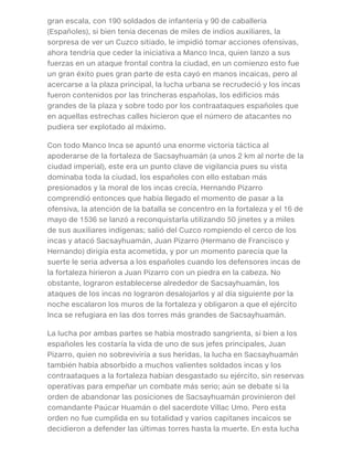 gran escala, con 190 soldados de infantería y 90 de caballería
(Españoles), si bien tenía decenas de miles de indios auxiliares, la
sorpresa de ver un Cuzco sitiado, le impidió tomar acciones ofensivas,
ahora tendría que ceder la iniciativa a Manco Inca, quien lanzo a sus
fuerzas en un ataque frontal contra la ciudad, en un comienzo esto fue
un gran éxito pues gran parte de esta cayó en manos incaicas, pero al
acercarse a la plaza principal, la lucha urbana se recrudeció y los incas
fueron contenidos por las trincheras españolas, los edificios más
grandes de la plaza y sobre todo por los contraataques españoles que
en aquellas estrechas calles hicieron que el número de atacantes no
pudiera ser explotado al máximo.
Con todo Manco Inca se apuntó una enorme victoria táctica al
apoderarse de la fortaleza de Sacsayhuamán (a unos 2 km al norte de la
ciudad imperial), este era un punto clave de vigilancia pues su vista
dominaba toda la ciudad, los españoles con ello estaban más
presionados y la moral de los incas crecía, Hernando Pizarro
comprendió entonces que había llegado el momento de pasar a la
ofensiva, la atención de la batalla se concentro en la fortaleza y el 16 de
mayo de 1536 se lanzó a reconquistarla utilizando 50 jinetes y a miles
de sus auxiliares indígenas; salió del Cuzco rompiendo el cerco de los
incas y atacó Sacsayhuamán, Juan Pizarro (Hermano de Francisco y
Hernando) dirigía esta acometida, y por un momento parecía que la
suerte le seria adversa a los españoles cuando los defensores incas de
la fortaleza hirieron a Juan Pizarro con un piedra en la cabeza. No
obstante, lograron establecerse alrededor de Sacsayhuamán, los
ataques de los incas no lograron desalojarlos y al día siguiente por la
noche escalaron los muros de la fortaleza y obligaron a que el ejército
Inca se refugiara en las dos torres más grandes de Sacsayhuamán.
La lucha por ambas partes se había mostrado sangrienta, si bien a los
españoles les costaría la vida de uno de sus jefes principales, Juan
Pizarro, quien no sobreviviría a sus heridas, la lucha en Sacsayhuamán
también había absorbido a muchos valientes soldados incas y los
contraataques a la fortaleza habían desgastado su ejército, sin reservas
operativas para empeñar un combate más serio; aún se debate si la
orden de abandonar las posiciones de Sacsayhuamán provinieron del
comandante Paúcar Huamán o del sacerdote Villac Umo. Pero esta
orden no fue cumplida en su totalidad y varios capitanes incaicos se
decidieron a defender las últimas torres hasta la muerte. En esta lucha
 