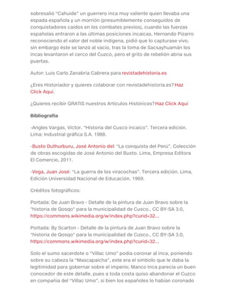 sobresalió “Cahuide” un guerrero inca muy valiente quien llevaba una
espada española y un morrión (presumiblemente conseguidos de
conquistadores caídos en los combates previos), cuando las fuerzas
españolas entraron a las últimas posiciones incaicas, Hernando Pizarro
reconociendo el valor del noble indígena, pidió que lo capturase vivo,
sin embargo éste se lanzó al vacío, tras la toma de Sacsayhuamán los
incas levantaron el cerco del Cuzco, pero el grito de rebelión abría sus
puertas.
Autor: Luis Carlo Zanabria Cabrera para revistadehistoria.es
¿Eres Historiador y quieres colaborar con revistadehistoria.es? Haz
Click Aquí.
¿Quieres recibir GRATIS nuestros Artículos Históricos? Haz Click Aquí
Bibliografía
-Angles Vargas, Víctor. “Historia del Cusco incaico”. Tercera edición.
Lima: Industrial gráfica S.A. 1988.
-Busto Duthurburu, José Antonio del: “La conquista del Perú”. Colección
de obras escogidas de José Antonio del Busto. Lima, Empresa Editora
El Comercio, 2011.
-Vega, Juan José: “La guerra de los viracochas”. Tercera edición. Lima,
Edición Universidad Nacional de Educación, 1969.
Créditos fotográficos:
Portada: De Juan Bravo - Detalle de la pintura de Juan Bravo sobre la
"historia de Qosqo" para la municipalidad de Cusco., CC BY-SA 3.0,
https://commons.wikimedia.org/w/index.php?curid=32...
Portada: By Scarton - Detalle de la pintura de Juan Bravo sobre la
"historia de Qosqo" para la municipalidad de Cusco., CC BY-SA 3.0,
https://commons.wikimedia.org/w/index.php?curid=32...
Solo el sumo sacerdote o “Villac Umo” podía coronar al inca, poniendo
sobre su cabeza la “Mascapaicha”, este era el símbolo que le daba la
legitimidad para gobernar sobre el imperio; Manco Inca parecía un buen
conocedor de este detalle, pues a toda costa quiso abandonar el Cuzco
en compañía del “Villac Umo”, si bien los españoles lo habían coronado
 