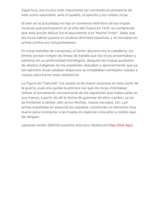 Sapa Inca, era mucho más importante ser coronado en presencia de
este sumo sacerdote, ante el pueblo, el ejército y los nobles incas.
Si bien en la actualidad no hay un consenso definitivo de las tropas
incaicas que participaron en el sitio del Cuzco en 1533, se comprende
que esta acción bélica fue el equivalente a la “Noche Triste”, dado que
los incas habían puesto en duda la divinidad española, y se lanzaban en
armas contra sus conquistadores.
En estas batallas de conquista, el factor decisivo era la caballería, los
jinetes ponían romper las líneas de batalla que los incas presentaban y
penetrar en su profundidad estratégica, después las tropas auxiliares
de aliados indígenas de los españoles atacaban y aprovechando que ya
los ejércitos incas estaban dispersos se entablaban combates cuerpo a
cuerpo para barrer toda resistencia
La Figura de “Cahuide” fue quizás la de mayor sorpresa en esta parte de
la guerra, pues era quizás la primera vez que los incas intentaban
utilizar el armamento convencional de los españoles que había caído en
sus manos, a partir de allí la forma de guerrear de ellos cambio, ya no
se limitarían a utilizar solo arcos flechas, mazas escudos, etc. Las
armas españolas en especial las espadas constituían un elemento muy
bueno para incorporar a las tropas en especial a los jefes o nobles que
las dirigían.
¿Quieres recibir GRATIS nuestros Artículos Históricos? Haz Click Aquí
 
