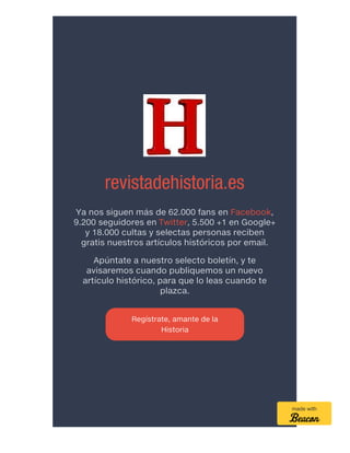 revistadehistoria.es
Ya nos siguen más de 62.000 fans en Facebook,
9.200 seguidores en Twitter, 5.500 +1 en Google+
y 18.000 cultas y selectas personas reciben
gratis nuestros artículos históricos por email.
Apúntate a nuestro selecto boletín, y te
avisaremos cuando publiquemos un nuevo
artículo histórico, para que lo leas cuando te
plazca.
Regístrate, amante de la
Historia
made with
 