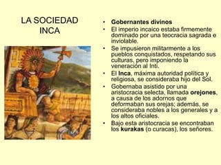 LA SOCIEDAD
INCA
• Gobernantes divinos
• El imperio incaico estaba firmemente
dominado por una teocracia sagrada e
inviolable.
• Se impusieron militarmente a los
pueblos conquistados, respetando sus
culturas, pero imponiendo la
veneración al Inti.
• El Inca, máxima autoridad política y
religiosa, se consideraba hijo del Sol.
• Gobernaba asistido por una
aristocracia selecta, llamada orejones,
a causa de los adornos que
deformaban sus orejas; además, se
consideraba nobles a los generales y a
los altos oficiales.
• Bajo esta aristocracia se encontraban
los kurakas (o curacas), los señores.
 