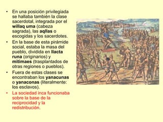 • En una posición privilegiada
se hallaba también la clase
sacerdotal, integrada por el
willaq uma (cabeza
sagrada), las aqllas o
escogidas y los sacerdotes.
• En la base de esta pirámide
social, estaba la masa del
pueblo, dividida en llacta
runa (originarios) y
mitimaes (trasplantados de
otras regiones o pueblos).
• Fuera de estas clases se
encontraban los yanacunas
o yanaconas (literalmente:
los esclavos).
• La sociedad inca funcionaba
sobre la base de la
reciprocidad y la
redistribución.
 