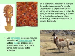 En el comercio, aplicaron el trueque
de productos en pequeña escala.
Organizaron la explotación de las
minas y trabajaron el oro, el cobre, la
plata, el bronce, el estaño y el plomo.
En la textilería produjeron obras
maestras, y la cerámica alcanzó un
notorio desarrollo.
• Los camélidos fueron un recurso
esencial del Tahuantinsuyu. El
Estado inca se preocupó de
abastecerse tanto de la carne
como de la fibra de estos
animales.
 