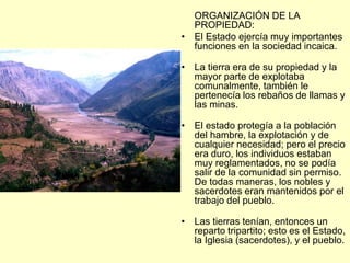 ORGANIZACIÓN DE LA
PROPIEDAD:
• El Estado ejercía muy importantes
funciones en la sociedad incaica.
• La tierra era de su propiedad y la
mayor parte de explotaba
comunalmente, también le
pertenecía los rebaños de llamas y
las minas.
• El estado protegía a la población
del hambre, la explotación y de
cualquier necesidad; pero el precio
era duro, los individuos estaban
muy reglamentados, no se podía
salir de la comunidad sin permiso.
De todas maneras, los nobles y
sacerdotes eran mantenidos por el
trabajo del pueblo.
• Las tierras tenían, entonces un
reparto tripartito; esto es el Estado,
la Iglesia (sacerdotes), y el pueblo.
 