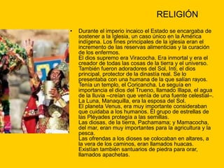 RELIGIÓN
• Durante el imperio incaico el Estado se encargaba de
sostener a la Iglesia, un caso único en la América
indígena. Los fines principales de la iglesia eran el
incremento de las reservas alimenticias y la curación
de los enfermos.
El dios supremo era Viracocha. Era inmortal y era el
creador de todas las cosas de la tierra y el universo.
También fueron adoradores del Sol, Inti, el dios
principal, protector de la dinastía real. Se lo
presentaba con una humana de la que salían rayos.
Tenía un templo, el Coricancha. Le seguía en
importancia el dios del Trueno, llamado Illapa, el agua
de la lluvia –creían que venía de una fuente celestial–.
La Luna, Manaquilla, era la esposa del Sol.
El planeta Venus, era muy importante consideraban
que cuidaba a los humanos. El grupo de estrellas de
las Pléyades protegía a las semillas.
Las diosas, de la tierra, Pachamama; y Mamacocha,
del mar, eran muy importantes para la agricultura y la
pesca.
Las ofrendas a los dioses se colocaban en altares, a
la vera de los caminos, eran llamados huacas.
Existían también santuarios de piedra para orar,
llamados apachetas.
 