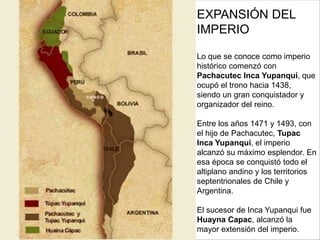 EXPANSIÓN DEL
IMPERIO
Lo que se conoce como imperio
histórico comenzó con
Pachacutec Inca Yupanqui, que
ocupó el trono hacia 1438,
siendo un gran conquistador y
organizador del reino.
Entre los años 1471 y 1493, con
el hijo de Pachacutec, Tupac
Inca Yupanqui, el imperio
alcanzó su máximo esplendor. En
esa época se conquistó todo el
altiplano andino y los territorios
septentrionales de Chile y
Argentina.
El sucesor de Inca Yupanqui fue
Huayna Capac, alcanzó la
mayor extensión del imperio.
 