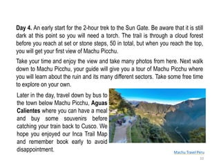 Machu Travel Peru
Day 4. An early start for the 2-hour trek to the Sun Gate. Be aware that it is still
dark at this point so you will need a torch. The trail is through a cloud forest
before you reach at set or stone steps, 50 in total, but when you reach the top,
you will get your first view of Machu Picchu.
Take your time and enjoy the view and take many photos from here. Next walk
down to Machu Picchu, your guide will give you a tour of Machu Picchu where
you will learn about the ruin and its many different sectors. Take some free time
to explore on your own.
10
Later in the day, travel down by bus to
the town below Machu Picchu, Aguas
Calientes where you can have a meal
and buy some souvenirs before
catching your train back to Cusco. We
hope you enjoyed our Inca Trail Map
and remember book early to avoid
disappointment.
 