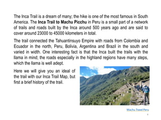 Machu Travel Peru
The Inca Trail is a dream of many; the hike is one of the most famous in South
America. The Inca Trail to Machu Picchu in Peru is a small part of a network
of trails and roads built by the Inca around 500 years ago and are said to
cover around 23000 to 45000 kilometers in total.
Here we will give you an ideal of
the trail with our Inca Trail Map, but
first a brief history of the trail.
4
The trail connected the Tahuantinsuyo Empire with roads from Colombia and
Ecuador in the north, Peru, Bolivia, Argentina and Brazil in the south and
varied in width. One interesting fact is that the Inca built the trails with the
llama in mind; the roads especially in the highland regions have many steps,
which the llama is well adept.
 