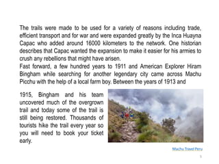 Machu Travel Peru
The trails were made to be used for a variety of reasons including trade,
efficient transport and for war and were expanded greatly by the Inca Huayna
Capac who added around 16000 kilometers to the network. One historian
describes that Capac wanted the expansion to make it easier for his armies to
crush any rebellions that might have arisen.
1915, Bingham and his team
uncovered much of the overgrown
trail and today some of the trail is
still being restored. Thousands of
tourists hike the trail every year so
you will need to book your ticket
early.
5
Fast forward, a few hundred years to 1911 and American Explorer Hiram
Bingham while searching for another legendary city came across Machu
Picchu with the help of a local farm boy. Between the years of 1913 and
 