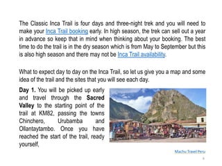 Machu Travel Peru
The Classic Inca Trail is four days and three-night trek and you will need to
make your Inca Trail booking early. In high season, the trek can sell out a year
in advance so keep that in mind when thinking about your booking. The best
time to do the trail is in the dry season which is from May to September but this
is also high season and there may not be Inca Trail availability.
Day 1. You will be picked up early
and travel through the Sacred
Valley to the starting point of the
trail at KM82, passing the towns
Chinchero, Urubamba and
Ollantaytambo. Once you have
reached the start of the trail, ready
yourself,
6
What to expect day to day on the Inca Trail, so let us give you a map and some
idea of the trail and the sites that you will see each day.
 