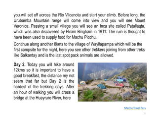 Machu Travel Peru
you will set off across the Rio Vilcanota and start your climb. Before long, the
Urubamba Mountain range will come into view and you will see Mount
Veronica. Passing a small village you will see an Inca site called Patallaqta,
which was also discovered by Hiram Bingham in 1911. The ruin is thought to
have been used to supply food for Machu Picchu.
Continue along another 8kms to the village of Wayllapampa which will be the
first campsite for the night, here you see other trekkers joining from other treks
like Salkantay and is the last spot pack animals are allowed.
7
Day 2. Today you will hike around
12kms so it is important to have a
good breakfast, the distance my not
seem that far but Day 2 is the
hardest of the trekking days. After
an hour of walking you will cross a
bridge at the Huayruro River, here
 