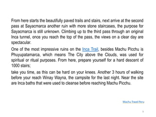 Machu Travel Peru
From here starts the beautifully paved trails and stairs, next arrive at the second
pass at Sayacmarca another ruin with more stone staircases, the purpose for
Sayacmarca is still unknown. Climbing up to the third pass through an original
Inca tunnel, once you reach the top of the pass, the views on a clear day are
spectacular.
One of the most impressive ruins on the Inca Trail, besides Machu Picchu is
Phuyupatamarca, which means The City above the Clouds, was used for
spiritual or ritual purposes. From here, prepare yourself for a hard descent of
1000 stairs;
take you time, as this can be hard on your knees. Another 3 hours of walking
before your reach Winay Wayna, the campsite for the last night. Near the site
are Inca baths that were used to cleanse before reaching Machu Picchu.
9
 