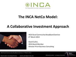 The INCA NetCo Model:

A Collaborative Investment Approach
            INCA Rural Community Broadband Seminar
            6th March 2013

            David Cullen,
            INCA Board Member
            Director Prism Business Consulting
 