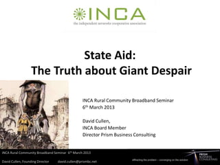 State Aid:
The Truth about Giant Despair

         INCA Rural Community Broadband Seminar
         6th March 2013

         David Cullen,
         INCA Board Member
         Director Prism Business Consulting
 