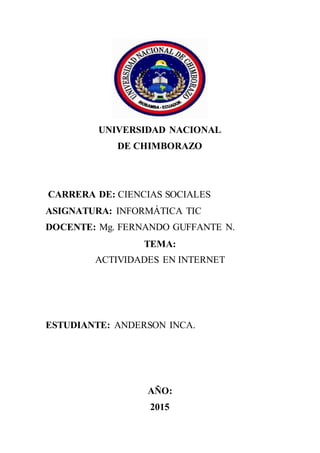 UNIVERSIDAD NACIONAL
DE CHIMBORAZO
CARRERA DE: CIENCIAS SOCIALES
ASIGNATURA: INFORMÁTICA TIC
DOCENTE: Mg. FERNANDO GUFFANTE N.
TEMA:
ACTIVIDADES EN INTERNET
ESTUDIANTE: ANDERSON INCA.
AÑO:
2015
 