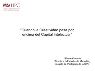 “Cuando la Creatividad pasa por
 encima del Capital Intelectual”




                             Liliana Alvarado
                    Directora del Master de Marketing
                    Escuela de Postgrado de la UPC
 