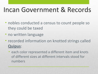 Incan Government & Records
• nobles conducted a census to count people so
they could be taxed
• no written language
• recorded information on knotted strings called
Quipus:
• each color represented a different item and knots
of different sizes at different intervals stood for
numbers

 
