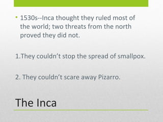 • 1530s--Inca thought they ruled most of
the world; two threats from the north
proved they did not.
1.They couldn’t stop the spread of smallpox.
2. They couldn’t scare away Pizarro.

The Inca

 