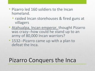 • Pizarro led 160 soldiers to the Incan
homeland.
• raided Incan storehouses & fired guns at
villagers
• Atahualpa, Incan emperor, thought Pizarro
was crazy--how could he stand up to an
army of 80,000 Incan warriors?
• 1532--Pizarro came up with a plan to
defeat the Inca.

Pizarro Conquers the Inca

 