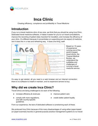 www.incaclinic.com rev: 04 December 2015
Creating efficiency, compliance and profitability for vaccine
and preventative healthcare service providers
Introduction
Vaccines now form an integral part of a person’s life long health and wellbeing, from
infancy, to adolescence through to adulthood and old age. If your clinic or pharmacy
provides services such as travel vaccinations, student health, seasonal flu or healthy living
management then we think that you should be using Inca Clinic. While Immunization
management is its core strength Inca Clinic has the capability of underpinning a wide
variety of preventative healthcare services thanks to its versatile design.
Whether you have an extensive nationwide chain of clinics or run one clinic in your local
community Inca Clinic can meet your needs. It has features dedicated to vaccine
management and supported by a range of patient healthcare features that makes it easier
for you to run services such as travel health and public health vaccine management
services. Its greatly improves the recording of patient data, like vaccine schedules and
health assessments, resulting in increased efficiency and enhanced clinical governance for
your clinic. It’s different because it concentrates on supporting a specific area of medicine,
and it does this in a new and refreshing way.
 