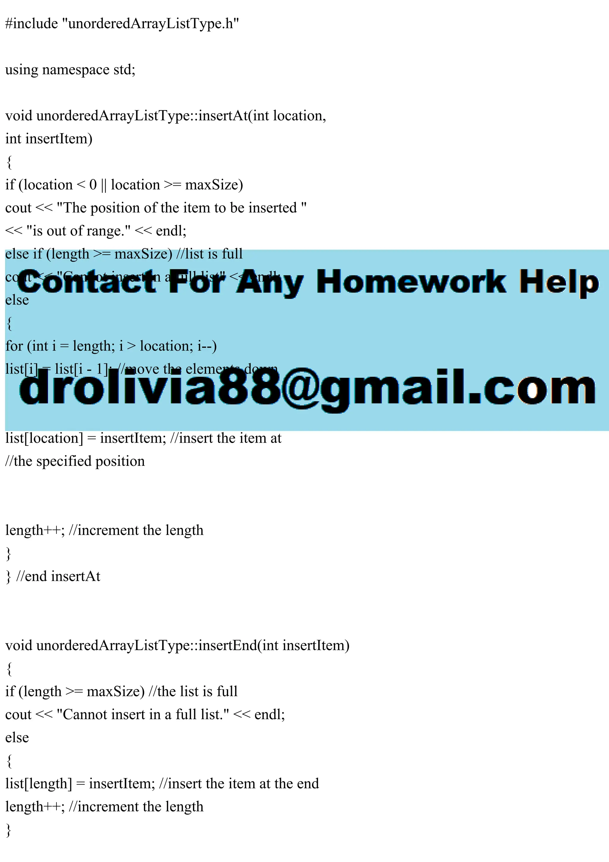 #include "unorderedArrayListType.h"
using namespace std;
void unorderedArrayListType::insertAt(int location,
int insertItem)
{
if (location < 0 || location >= maxSize)
cout << "The position of the item to be inserted "
<< "is out of range." << endl;
else if (length >= maxSize) //list is full
cout << "Cannot insert in a full list" << endl;
else
{
for (int i = length; i > location; i--)
list[i] = list[i - 1]; //move the elements down
list[location] = insertItem; //insert the item at
//the specified position
length++; //increment the length
}
} //end insertAt
void unorderedArrayListType::insertEnd(int insertItem)
{
if (length >= maxSize) //the list is full
cout << "Cannot insert in a full list." << endl;
else
{
list[length] = insertItem; //insert the item at the end
length++; //increment the length
}
 