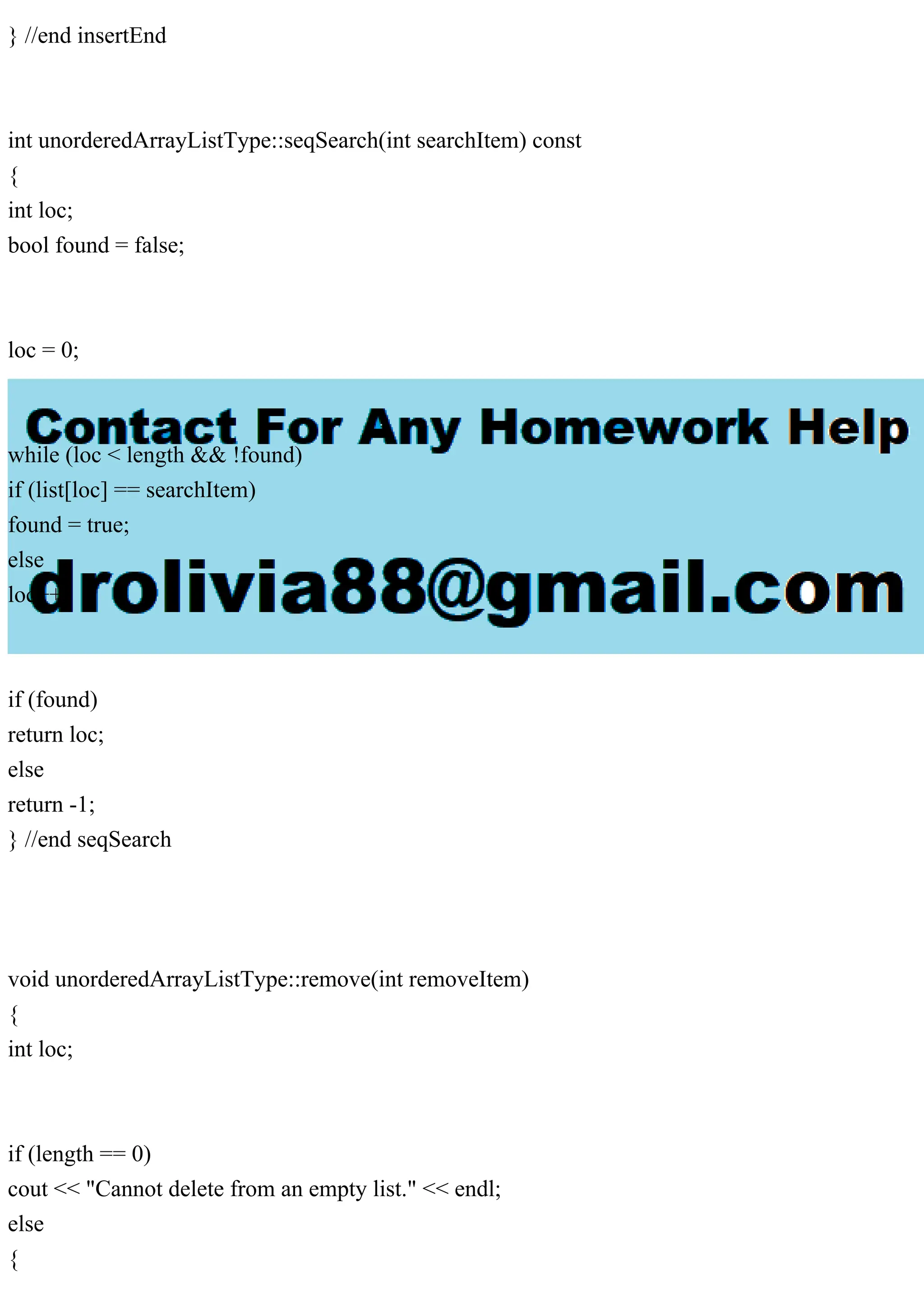 } //end insertEnd
int unorderedArrayListType::seqSearch(int searchItem) const
{
int loc;
bool found = false;
loc = 0;
while (loc < length && !found)
if (list[loc] == searchItem)
found = true;
else
loc++;
if (found)
return loc;
else
return -1;
} //end seqSearch
void unorderedArrayListType::remove(int removeItem)
{
int loc;
if (length == 0)
cout << "Cannot delete from an empty list." << endl;
else
{
 