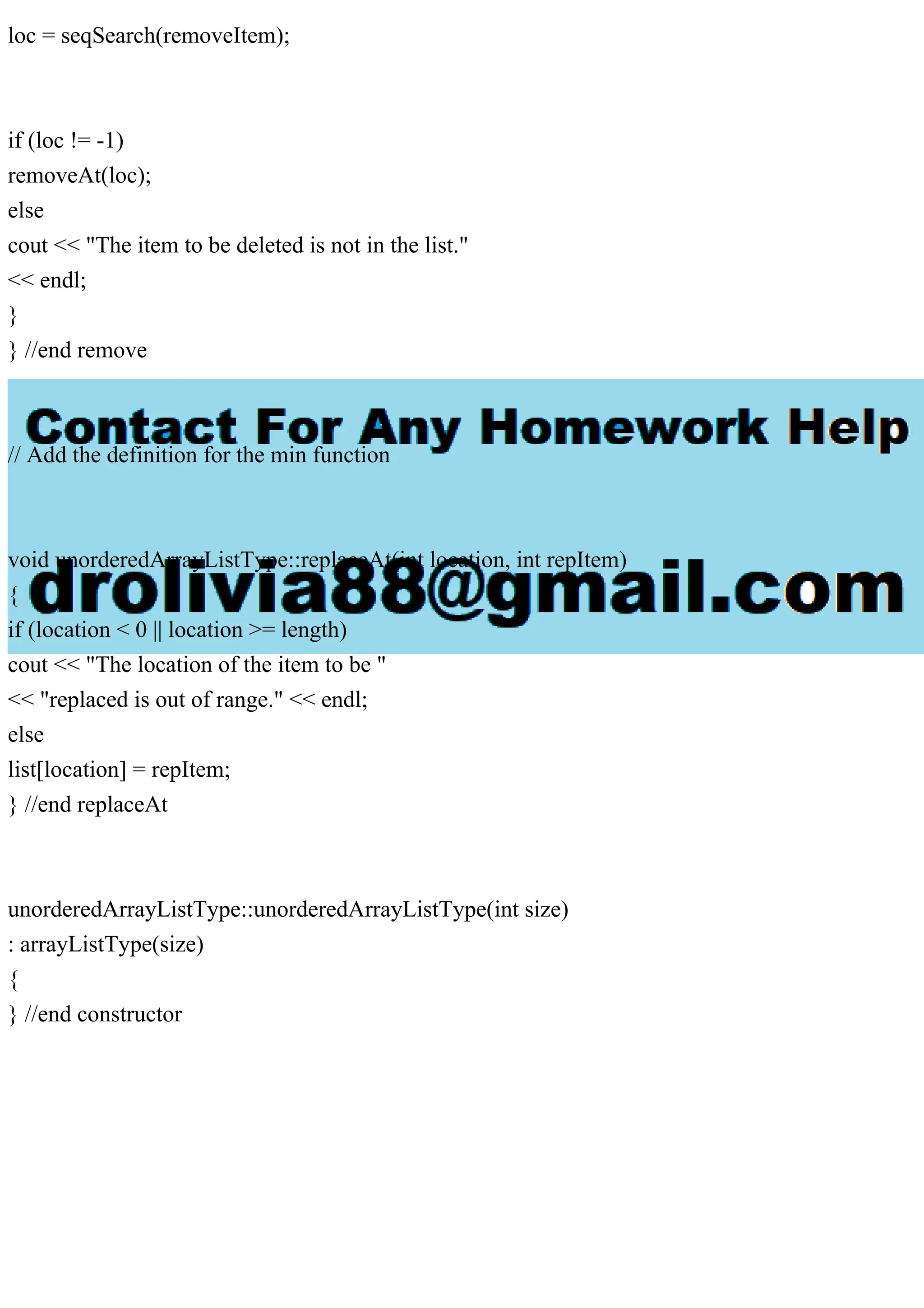 loc = seqSearch(removeItem);
if (loc != -1)
removeAt(loc);
else
cout << "The item to be deleted is not in the list."
<< endl;
}
} //end remove
// Add the definition for the min function
void unorderedArrayListType::replaceAt(int location, int repItem)
{
if (location < 0 || location >= length)
cout << "The location of the item to be "
<< "replaced is out of range." << endl;
else
list[location] = repItem;
} //end replaceAt
unorderedArrayListType::unorderedArrayListType(int size)
: arrayListType(size)
{
} //end constructor
 